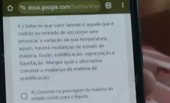 es docs.google .com/forms/d/el
9) Sabe-se que calor latente é aquele que 6
cedido ou retirado de um corpo sem
provocar a variação de sua temperatura,
assim, haverá mudancas de estado de
matéria: fusão solidificação, vaporização e
liquefação. Marque qual a alternativa
consiste a mudanca de matéria de
solidificação:
A) Consiste na passagem da matéria do
estado sólido para o liquido