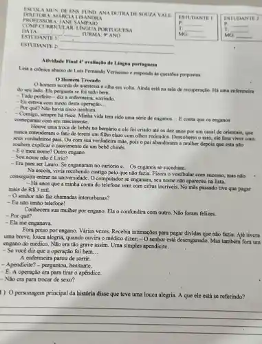 ESCOL A MUN DE ENS FUND ANA DUTRA DE SOUZA VALE
DIRETOR A: MAR CIALIS ANDRA
PROFES SORA JANES AN
COMPC URRICUI AR: LINGUA P NTUGUES A
DATA __ __ TURMA O'ANO
ESTUDANTE 1:
__
ESTUDANTE 2:
__
Atividade Final 4"avaliação de Lingua portuguesa
Leia a crónica abaixo de Luis Fernando Verissimo e responda as questōes propostas.
() Homem Trocado
homem acorda da anestesia e olha em volta. Ainda está na sala de recuperação. Há uma enfermeira
do seu lado. Ele pergunta se foi tudo bem.
- Tudo perfeito-diza enfermeira, sorrindo.
- Eu estava com medo desta operação __
- Por quê? Não havia risco nenhum.
- Comigo, sempre há risco. Minha vida tem sido uma série de enganos
__ E conta que os enganos
começaram com seu nascimento.
Houve uma troca de bebês no berçário e ele foi criado até os dez anos por um casal de orientais.que
nunca entenderam o fato de terem um filho claro com olhos redondos. Descoberto o erro, ele fora viver com
seus verdadeiros pais . Ou com sua verdadeira mãe, pois o pai abandonara a mulher depois que esta não
soubera explicar o nascimento de um bebê chinês.
- Eo meu nome? Outro engano.
- Seu nome não é Lirio?
- Era para ser Lauro. Se enganaram no cartório e... Os enganos se sucediam.
Na escola, vivia recebendo castigo pelo que não fazia. Fizera o vestibular com sucesso, mas não
conseguira entrar na universidade. O computador se enganara, seu nome não apareceu na lista.
- Há anos que a minha conta do telefone vem com cifras incríveis. No mês passado tive que pagar
mais de R 3 mil.
- O senhor não faz chamadas interurbanas?
- Eu não tenho telefone!
Conhecera sua mulher por engano Ela o confundira com outro. Não foram felizes.
- Por quê?
- Ela me enganava.
Fora preso por engano. Várias vezes Recebia intimações para pagar dividas que não fazia. Até tivera
uma breve, louca alegria, quando ouvira o médico dizer: -0 senhor está desenganado. Mas tambémi fora um
engano do médico . Não era tão grave assim. Uma simples apendicite.
- Se você diz que a operação foi bem __
A enfermeira parou de sorrir.
- Apendicite'? - perguntou, hesitante.
- É. A operação era para tirar o apêndice.
- Não era para trocar de sexo?
1) Opersonagem principal da história disse que teve uma louca alegria. A que ele está se referindo?
__
ESTUDANT	ESTL IDANT B. a
P_(1)	P_(1)
mo __	__
T:	Ti