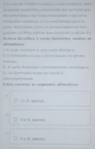 A Escola de Frankfurt analisa a razao moderna, base
do projeto iluminista sustentando que os frutos por
ela pretendidos nào foram alcancados e que seria
necessario readequar a sua metodologia para se
evitar atrocidades como as presenciadas nos dois
grandes conflitos belicos que marcaram o século XX
Acerca da critica à razão iluminista, analise as
afirmativas:
1. A razão iluminista é uma razǎo dialógica.
II. O iluminismo visave a emancipação do gênero
humano
III. A razão iluminista é marcadamente monológica.
IV. Os iluministas levam em conta a
intersubjetividade.
Estão corretas as seguintes afirmativas.
A
le III, apenas
B.
II e IV, apenas.
IIeIII apenas.