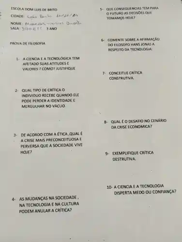 ESCOLA DOM LUIS DE BRITO
CIDADE: Sao Banto 33/32/
NOME: Mancos
SALA: 300 ETT 3 ANO
PROVA DE FILOSOFIA
1- A CIENCIA EA TECNOLÓGICA TEM
AFETADO SUAS ATITUDES E
VALORES ? COMO? JUSTIFIQUEE
2- QUAL TIPO DE CRÍTICA o
INDIVIDUO RECEBE QUANDO ELE
PODE PERDER A IDENTIDADE E
MERGULHAR NO VÁCUO.
3- DE ACORDO COM A ÉTICA ,QUAL É
A CRISE MAIS PRECONCEITUOSA E
PERVERSA QUE A SOCIEDADE VIVE
HOJE?
4- AS MUDANGAS NA SOCIEDADE ,
NA TECNOLOGIA E NA CULTURA
PODEM ANULAR A CRITICA?
5. QUE CONSEQUENCIAS TEMPARA
FUTURO AS DECISIES QUE
TOMAMOS HOJE?
6- COMENTE SOBRE A AFRMAGAO
DO FILOSOFO HANS IONAS A
RESPEITO DA TECNOLOGIA:
7- CONCEITUE CRÍTICA
CONSTRUTIVA.
8- QUALÉ OESAFIO NO CENÁRIO
DA CRISE ECONOMICA?
9-EXEMPLIFIQUE CRÍTICA
DESTRUTIVA.
10- A CIENCIA E A TECNOLOGIA
DISPERTA MEDO OU CONFIANCA?