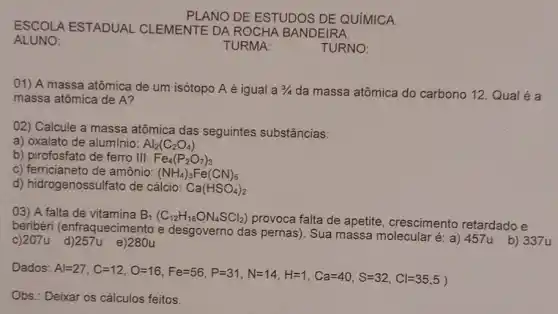 ESCOLA ESTADUAL CLEMENTE DA ROCHA BANDEIRA
ALUNO:
PLANO DE ESTUDOS DE QUíMICA.
01) A massa atômica de um isótopo A é igual a 3/4 da massa atômica do carbono 12. Qual é a
massa atômica de A?
02) Calcule a massa atômica das seguintes substâncias:
a) oxalato de alumínio: Al_(2)(C_(2)O_(4))
b) pirofosfato de ferro III: Fe_(4)(P_(2)O_(7))_(3)
c) ferricianeto de amônio: (NH_(4))_(3)Fe(CN)_(6)
d) hidrogenossulfato de cálcio: Ca(HSO_(4))_(2)
03) A falta de vitamina B_(1)(C_(12)H_(18)ON_(4)SCl_(2))
provoca falta de apetite crescimento retardado e
beribéri (enfraquecime nto e desgoverno das pernas). Sua massa molecular é: a) 457u b) 337u
c)207u e)280u
Dados
Avert =27,C=12,O=16,Fe=56,P=37,N=14,H=1,Ca=40,S=32,Cl=35,5)
Obs.: Deixar os cálculos feitos.