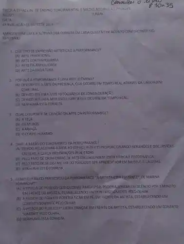 ESCOLA ESTADUAL DE ENSING FUNDAMENTAL E MEDIO RODRIGUES PINAGES
ALUNO
DATA:
44 AVAUAGXO DE ARTESDE 2024
MARQUE COMUM X A ALTERNATIVA CORRETA EM CADA QUESTÃO DE ACORDO COM O CONTEUDO
ESTUDADO.
1. QUETIPO DE EXPRESSAO ARTISTICA E A PERFORMANCE?
(A) ARTE TRADICIONAL
(B) ARTE CONTEMPORANEA
(C) ARTEDA ANTIGUIDADE
(D) ARTEDA ESCULTURA
2. PORQUE APERFORMANCE UMA ARTE EFEMERA?
(A) DEVIDO SER A ARTE DA PRESENCA, QUE OCORREEM TEMPO REAL ATRAVES DA LINGUAGEM
CORPORAL
(B) DEVIDO SER UMA ARTE FOTOGRAFICA DELONGA DURACÃO.
(C) DEVIDO SER UMA ARTE ESCULTÓRICA QUE OCORRE EM TEMPO REAL.
(D) NENHUMA ESTA CORRETA.
3. QUALOSUPORTE DE CRIACÃO DA ARTE DA PERFORMANCE?
(A) ATELA
(B) OS MUROS
(C) A ARGILA
(D) O CORPO HUMANO
4. QUALARAZÃO DO SURGIMENTO DA PERFORMANCE?
(A) DEVIDO RELA CIONAR A ARTE AO ESPACO PUBLICO PROPORCIONANDC REFLEXOES E DISCURSSITES
CRITICAS, A CERCAD AS CRIAGõES REALIZADAS.
(B) PELO FATO DE CRIAR OBRAS DE ARTE DA LINGUAGEM ESCULTÓRICA E FOTOGRAFICA.
(C) PELO FATO DE SE DISTANCIAR DO PUBLICO E SER APRESENTADA EM MUSEUS EGALERIAS.
(D) NENHUMA ESTA CORRETA,
5. COMO O PúBLICO PARTICIPOU DA PERFORMANCE "ARTISTA ESTA PRESENTE", DE MARINA
ABRAMOVIT?
(A) A PESSOADO PUBLICO QUE QUISESSE PARTICIPAR, PODERIA SENTAR EM SLENCIO POR 1MINUTO
EM FRENTE DA ARTISTA, ESTABELECENDO UM CONTATO SOMENTE PELO OLHAR.
(B) A PESSOA DO PUBLICO PODERIA FICAR EM PE, EM FRENTE DA ARTISTA, ESTABELECENDO UM
CONTATO SOMENTE PELO OLHAR.
(C) A PESSOA DO PUBLICO PODERIA DANCAR, EM FRENTE DA ARTISTA, ESTABELECENDO UM CONTATO
SOMENTE PELO OLHAR.
(D) NENHUMA ESTA CORRETA