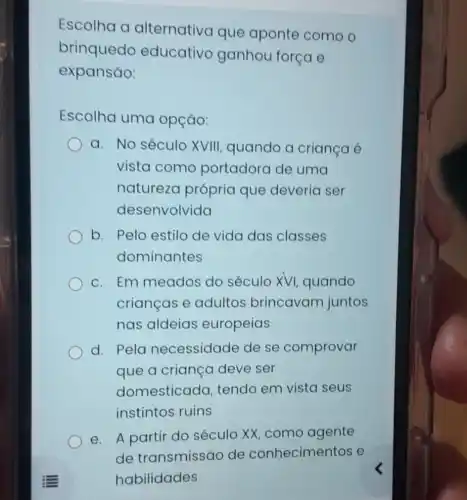 Escolha a alternativa que aponte como o
brinquedo educativo ganhou força e
expansão:
Escolha uma opção:
a. No século XVIII, quando a criança é
vista comc portadora de uma
naturezc própria que deveria ser
desenvolvida
b. Pelo estilo de vida das classes
dominantes
c. Em meados do século XVI quando
crianças e adultos brincavam juntos
nas aldeias europeias
d. Pela necessidade de se comprovar
que a criança deve ser
domesticada tendo em vista seus
instintos ruins
e. A partir do século XX, como agente