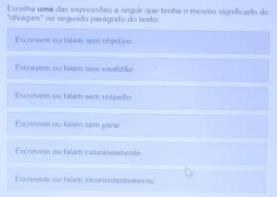 Escolha uma das expressões a seguir que tenha o mesmo significado de
"divagam" no segundo parágrafo do texto:
Escrevem ou falam sem objetivo
Escrevem ou falam sem exatidão
Escrevem ou falam sem respeito
Escrevem ou falam sem parar
Escrevem ou falam caluniosamente
Escrevem ou falam inconsistentemente