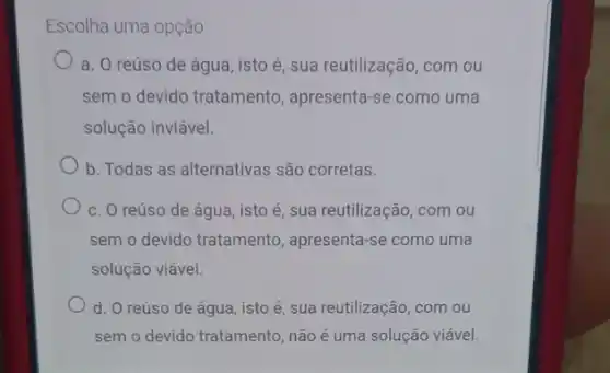 Escolha uma opção:
a. O reúso de água, isto é, sua reutilização, com ou
sem o devido tratamento apresenta-se como uma
solução inviável.
b. Todas as alternativas são corretas.
c. O reúso de água, isto é, sua reutilização, com ou
sem o devido tratamento , apresenta-se como uma
solução viável.
d. O reúso de água, isto é, sua reutilização, com ou
sem o devido tratamento não é uma solução viável.