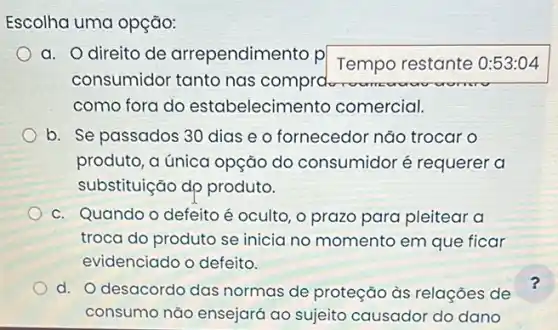 Escolha uma opção:
a. Odireito de arrependimento p
Tempo restante 0:53:04
consumidor tanto nas comprotor
como fora do estabelecime to comercial.
b. Se passados 30 dias e o fornecedor não trocar o
produto, a única opção do consumidor é requerer a
substituição dp produto.
c. Quando o defeito é oculto, o prazo para pleitear a
troca do produto se inicia no momento em que ficar
evidenciado o defeito.
d. O desacordo das normas de proteção às relações de
consumo não ensejará ao sujeito causador do dano