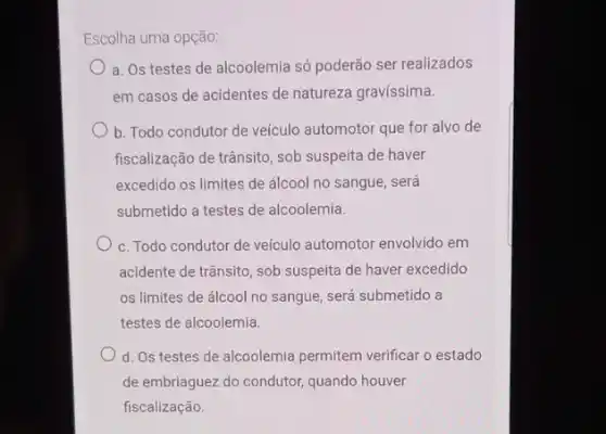 Escolha uma opção:
a. Os testes de alcoolemia só poderão ser realizados
em casos de acidentes de natureza gravissima.
b. Todo condutor de veículo automotor que for alvo de
fiscalização de trânsito, sob suspeita de haver
excedido os limites de álcool no sangue, será
submetido a testes de alcoolemia.
c. Todo condutor de ve(culo automotor envolvido em
acidente de trânsito, sob suspeita de haver excedido
os limites de álcool no sangue, será submetido a
testes de alcoolemia.
d. Os testes de alcoolemia permitem verificar o estado
de embriaguez do condutor quando houver
fiscalização.