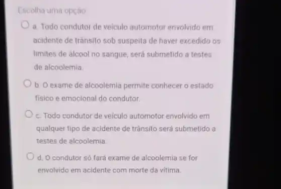 Escolha uma opção
a. Todo condutor de veículo automotor envolvido em
acidente de trânsito sob suspeita de haver excedido os
limites de álcool no sangue, será submetido a testes
de alcoolemia.
b. O exame de alcoolemia permite conhecer o estado
fisico e emocional do condutor
c. Todo condutor de veículo automotor envolvido em
qualquer tipo de acidente de trânsito será submetido a
testes de alcoolemia.
d. O condutor só fará exame de alcoolemia se for
envolvido em acidente com morte da vitima.