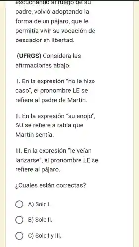 escuchando al ruego de su
padre, volvió adoptando la
forma de un pájaro, que le
permitía vivir su vocación de
pescador en libertad.
(UFRGS)Considera las
afirmaciones abajo.
I. En la expresión "no le hizo
caso", el pronombre LE se
refiere al padre de Martín.
II. En la expresión "su enojo",
SU se refiere a rabia que
Martín sentía
III. En la expresión "le veían
lanzarse", el pronombre LE se
refiere al pájaro.
¿.Cuáles están correctas?
A) Solo I.
B) Solo II
C) Solo I y III