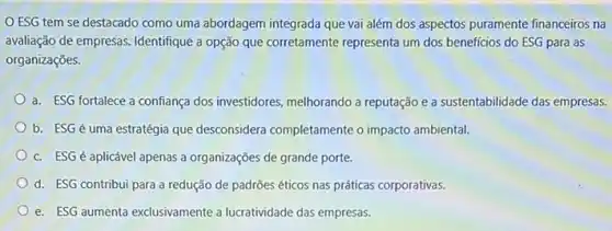 ESG tem se destacado como uma abordagem integrada que vai além dos aspectos puramente financeiros na
avaliação de empresas. Identifique a opção que corretamente representa um dos beneficios do ESG para as
organizações.
a. ESG fortalece a confiança dos investidores melhorando a reputação e a sustentabilidade das empresas.
b. ESGé uma estratégia que desconsidera completamente o impacto ambiental.
c. ESG é aplicável apenas a organizações de grande porte.
d. ESG contribui para a redução de padrões éticos nas práticas corporativas.
e. ESG aumenta exclusivamente a lucratividade das empresas.