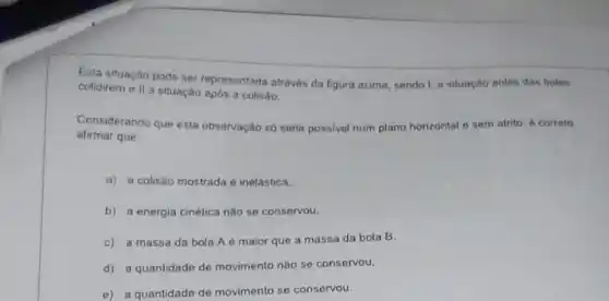 Esla situação pode ser representada através da figura acima, sendo I a situação antes das bolas
colidireme II situação após a colisão.
Considerando que esta observação só seria possivel num plano horizontal e sem atrito 6 correto
afirmar que:
a) a colisão mostrada é inelástica.
b) a energia cinética nào se conservou.
c) a massa da bola A é maior que a massa da bola B.
d) a quantidade de movimento nào se conservou.
e) a quantidade de movimento se conservou.