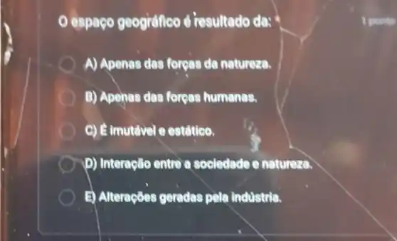 espaço geografico é resultado da:
A) Apenas das forges da natureza.
B) Apehas das forcas humanas.
C) Eimutavel e estdtico.
(1) D) Interação entre a sociedade e natureza.
B) Alteraçōes geradas pela industria.
1 ponto