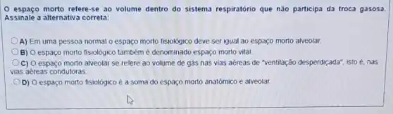 espaço morto refere-se ao volume dentro do sistema respiratório que nǎo participa da troca gasosa.
Assinale a alternativa correta:
A) Em uma pessoa normal o espaço morto fisiológico deve ser igual ao espaço morto alveolar.
B) O espaço morto fisiológico também é denominado espaço morto vital.
C) O espaço morto alveolar se refere ao volume de gás nas vias aéreas de "ventilação desperdiçada", isto acute (e) nas
vias aéreas condutoras.
D) O espaço morto fisiológico é a soma do espaço morto anatômico e alveolar