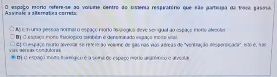 espaço morto refere-se ao volume dentro do sistema respiratório que não participa da troca gasosa
Assinale a alternativ:correta:
A) Em uma pessoa normal o espaço morto fisiológico deve ser igual ao espaço morto alveolar.
B) O espaço morto fisiológico também é denominado espaço morto vital.
C) O espaço morto alveolar se refere ao volume de gás nas vias aéreas de "ventilação desperdiçada", istoé, nas
vias aéreas condutoras
()D) O espaço morto fisiológico é a soma do espaço morto anatómico e alveolar C