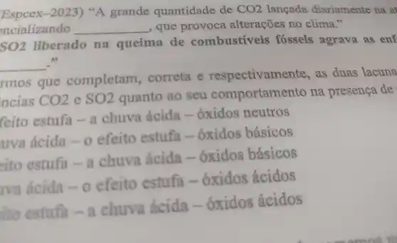 Espcex -2023)"A grande quantidade de CO_(2) langada diariamente na af
encializando __ , que provoca alterações no clima."
SO2 liberado na queima de combustiveis fosseis agrava as enf
__ 35
rmos que completam . correta e respectivan nente, as duas lacuna
ncias CO_(2) e SO2 quanto ao seu comportame nto na presenca de
feito estufa chuva ácida .oxidos neutros
uva acida efeito estufa .oxidos básicos
eito estufa - a chuva ácida oxidos básicos
Iva acida o efeito estufa .oxidos ácidos
ito estufa -I chuva ácida .oxidos ácidos