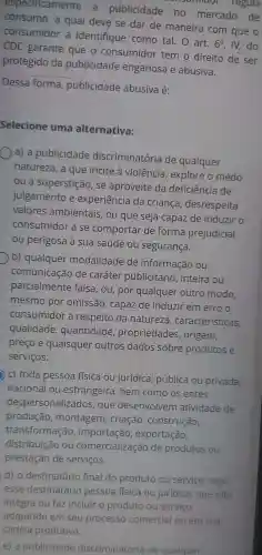 especificamente , a publicidade no mercado de
regula
consumo ,a qual deve se dar de maneira com que o
consumidor a identifique como tal.O art.
6^circ ,IV, do
CDC garante que o consumidor tem o direito de ser
protegido da publicidade enganosa e abusiva.
__
Dessa forma
publicidade abusiva é:
Selecione uma alternativa:
)a) a publicidade discriminatória de qualquer
natureza , a que incite à violência , explore o medo
ou a superstição , se aproveite da deficiencia de
julgamento e experiência da criança , desrespeita
valores ambientais , ou que seja capaz de induzir o
consumidor a se comportar de forma prejudicial
ou perigosa à sua saúde ou segurança.
b)qualquer modalidade de informação ou
comunicação de caráter publicitário , inteira ou
parcialmente falsa, ou , por qualquer outro modo,
mesmo por omissão , capaz de induzir em erro o
consumidor a respeito da natureza , características,
qualidade , quantidade propriedades , origem,
preso e quaisquer outros dados sobre produtos e
serviços.
) c) toda pessoa física ou jurídica,pública ou privada,
nacional ou estrangeira , bem como os entes
despersonalizados , que desenvolvem atividade de
produção , montagem , criação , construção,
transformação , importação , exportação,
distribuição ou comercialização de produtos ou
prestação de serviços.
d) 0 destinatário final do produto ou servico , seja
esse destinatário pessoa física ou juridica que nào
e) a publicidade discriminatória de qualquer