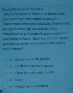 Especificamente sobre o
desenvolvimento motor, os bebés nào
precisam ser ensinados a adquirit
habilidades motoras básicas Entretanto
eles precisam de espaço para se
movimentar e liberdade para explorar o
que podem fazer. Qual é o marco motor
que geralmente acontece entre seis e
sete meses?
a. Movimento de pinça
b. Ficar empé sem apoio.
c. Ficar empe com apoio
d Rolar.
e. Pegar um chocalho.