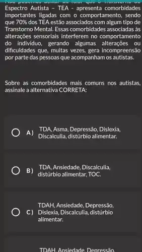 Espectro Autista - TEA - apresenta comorbidades
importantes ligadas com o comportamentc , sendo
que 70%  dos TEA estãc associados com algum tipo de
Transtornc Mental. Essas comorbidades associadas às
alterações sensoriais interferem no comportamento
do individuo , gerando algumas alterações ou
dificuldades que . muitas vezes , gera incompreensão
por parte das pessoas que acompanham os autistas.
Sobre as comorbidades mais comuns nos autistas,
assinale a alternativa CORRETA:
A)
TDA, Asma , Depressão , Dislexia,
Discalculia , distúrbio alimentar.
B)
distúrbio alimentar, TOC.
TDA, Ansiedade , Discalculia.
TDAH, Ansiedade , Depressão,
C) Dislexia , Discalculia , distúrbio
alimentar.
TDAH. Ansiedade Deoressão