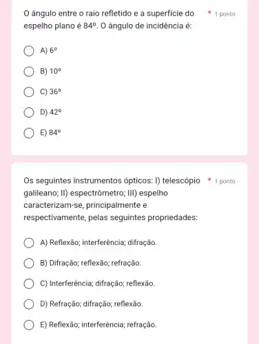 espelho plano é 84^circ  . 0 ângulo de incidência é:
A) 6^circ 
B) 10^circ 
C) 36^circ 
D) 42^circ 
E) 84^circ 
galileano; II)espectrômetro; III)espelho
caracterizam-s e, principalmente e
respectivamente pelas seguintes propriedades:
A) Reflexão;interferência; difração.
B) Difração; reflexão;refração.
C) Interferência ; difração; reflexão.
D) Refração; difração,; reflexão.
E) Reflexão; interferência ; refração.
ângulo entre o raio refletido e a superficie do 1 ponto
Os seguintes instrumentos ópticos : I) telescópio 1 ponto