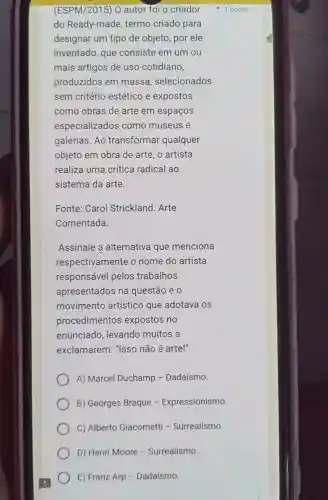 (ESPM /2015) 0 autor foi o criador
do Ready-mad e, termo criado para
designar um tipo de objeto por ele
inventado gue consiste em um ou
mais artigos de uso cotidiano,
produzidos s em massa , selecionados
sem critério estético e expostos
como obras de arte em espaços
especializados como museus e
galerias.Ao transformal qualquer
objeto em obra de arte o artista
realiza uma crítica radical ao
sistema da arte.
Fonte:Carol Strickland . Arte
Comentada.
Assinale a alternativa que menciona
respecti amente e o nome do artista
responsáve I pelos trabalhos
apresentados ina questão e o
movimentc artísticc ) que adotava os
procedimentos expostos no
enunciado , levando muitos a
exclamarem:"Isso não é arte!"
A) Marcel Duchamp - Dadaísmo.
B Georges Braque - Expressionismo.
C)Alberto Giacometti - Surrealismo.
D) He nri Moore - Surrealismo.
E) Franz Arp - Dadaísmo.
1 ponto