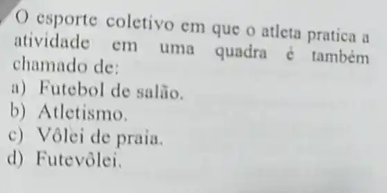 espo rte coletivo em que o atleta pratica a
atividade em uma quadra é também
chamado de:
a) Futebol de salão.
b) A tletismo.
c) V ôlei de praia.
d) Futevôlei.