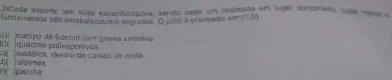 esporte tem suas especificidades, sendo cada um realizado em lugar apropriado, culas regras e
fundamentos são estabelecidos e O judó é praticado em: (1,0)
a)( )campo de futebol com grama sintética.
b)( )quadras poliesportivas.
c)( )estádios, dentro de caixas de arela.
)tatames.
e)( )piscina