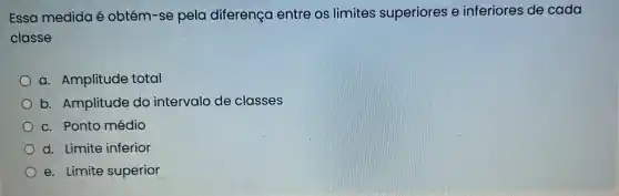 Essa medida é obtém-se pela diferença entre os limites superiores e inferiores de cada
classe
a. Amplitude total
b. Amplitude do intervalo de classes
c. Ponto médio
d. Limite inferior
e. Limite superior