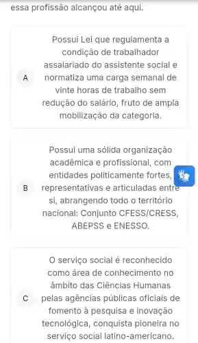 essa profissão alcançou até aqui.
Possui Lei que regulamenta a
condição de trabalhador
assalariado do assistente social e
A normatiza uma carga semanal de A
vinte horas de trabalho sem
redução do salário, fruto de ampla
mobilização da categoria.
Possui uma solida organização
acadêmica e profissional , com
entidades politicamente fortes,
B representativa s e articuladas entre B
si, abrangendo todo o território
nacional:Conjunto CFESS/CRESS,
ABEPSS e ENESSO.
serviço social é reconhecido
como área de conhecimentc , no
âmbito das Ciências Humanas
C pelas agencias públicas oficiais de c