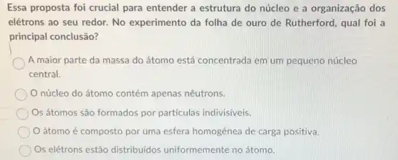 Essa proposta foi crucial para entender a estrutura do núcleo e a organização dos
elétrons ao seu redor.No experimento da folha de ouro de Rutherford, qual foi a
principal conclusão?
A maior parte da massa do átomo está concentrada em um pequeno núcleo
central.
núcleo do átomo contém apenas nêutrons.
Os átomos são formados por particulas indivisiveis.
átomo é composto por uma esfera homogênea de carga positiva.
Os elétrons estão distribuídos uniformemente no átomo.