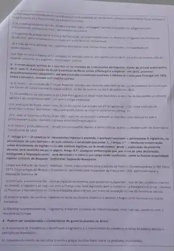 a) Esse engenho movido por for ;a hidrdulica é uma realidade do século XVIII, embora interiormente fosse utilizada a
força humana ou a força animal para fazé-lo funcionar.
b) A presença exclusiva de mão de obra escrava negra, na imagem, denota a exclusão ios indigenas como
trabalhadores, escravos ou livre, da industria açucareira.
c) Engenhos de grande porte, como o da ilustração, só foram introduzidos na América Vortuguesa em meados do
século XVII, pelos holandeses que ocupavam a capitania de Pernambuco.
d) A mao de obra utilizada nos ngenhos, escrava ou livre multas vezes, era formada for trabalhadores
especializados.
e) A mão de obra Indigena só fo. utilizada no periodo colonial, em regiōes como São P: ulo e Rio de Janeiro nào se
fazendo presente nos engenho: do nordeste colonial
emancipação politica do Erasil deu-se no contexto de insatisfações portuguesas diante da atitude protelatória
de D. João VI A elevação do Brasilà condição de Reino Unido a Portugal e a Algarves em 1815, provocou
descente ntamentos posteriores, até que a solução encontrada envolveu o retorno de Corte para Portugal em 1821.
Sobre a temática, assinale a afirmativa correta:
a) D. Pedro I, na condição de P-incipe Regente, atendeu aos clamores populares e decidiu desobedecer a convocação
das Cortes de Lisboa em manifestação pública no Rio de Janeiro no dia 9 de janeiro de 1822.
b) Os partidários da manutenç io da Corte Portuguesa no Brasil eram favoráveis ả abol ção da escravidão, a reforma
agrária e ao rompimento definitivo com a antiga metrópole.
c) A revolução do Porto moviniento de cunho liberal que eclodiu em 24 de agosto de 1320, tinha intenção de
emancipar o Brasil desmembrindo o que ainda estava no império ultramarino portugi ês.
d) D. João VI retornou a Portujal em 1821 após ter se recusado a atender as manifes Lições populares que o
pressionavam a jurar obediênc a à nova constituição portuguesa.
e) D. Pedro I, profundamente marcado por concepções liberais e democráticas, acatou as deliberaçōes da Assembleia
Constituinte de 1822
7-Artigo 5.?-0
comércio de mercadorias inglesas é proibido, e qualquer mercadoria pertencente à Inglaterra,ou
proveniente de suas fabricas t de suas colônias é declarada boa presa. (...) Artigo 7,9 - Nenhuma embarcação
vinda diretamente da Inglaterra ou das colônias inglesas, ou lá tendo estado, desde o publicação do presente
decreto, será recebida em porto algum. Artigo 8.9 - Qualquer embarcação que por meio de uma declaração,
transgredir a disposição acimu, será apresada e o navio e sua carga serão confiscado.s como se fossem propriedade
inglesa. (Excerto do Bloqueio Continental,Napoleão Bonaparte.
Citado por Kátia M.de Queiró: Mattoso Textos e documentos para o estudo da História Contemporânea (1789-1963)
1977.Esses artigos do Bloquei ) Continental, decretado pelo Imperador da França em 1806, permitem notar a
disposição francesa de
a) Estimular a autonomia das :olônias inglesas na América, que passariam a depender mais de seu comércio interno.
b) Impedir a Inglaterra de negociar com a França uma nova legislação para o comércio na Europa e nas áreas coloniais.
c) Provocar a transferência da Corte portuguesa para o Brasil,por meio da ocupação militar da Peninsula Ibérica.
d) Ampliar a ação de corsários ingleses no norte do Oceano Atlântico e ampliar a heger ionia francesa nos mares
europeus.
e) Debilitar economicamente inglaterra, então em processo de industrialização, limit:ndo seu comércio com o
restante da Europa.
8-Podem ser consideradas caracteristicas do governo joanino no Brasil:
a) A assinatura de tratados que beneficiam a Inglaterra e o crescimento do comércio externo brasileiro devido à
b) O desenvolvimento da ind istria brasileira graças às altas taxas sobre os produtos im portados;