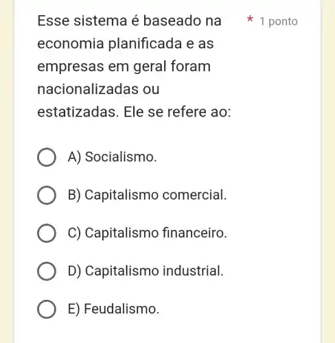 Esse sistema é baseado na
economia planificada e as
empresas em geral foram
nacionalizadas ou
estatizadas. Ele se refere ao:
A) Socialismo.
B) Capitalismo comercial.
C) Capitalismc financeiro.
D) Capitalismo industrial.
1 ponto