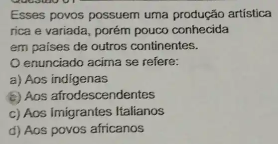 Esses povos possuem uma produção artística
rica e variada , porém pouco conhecida
em paises de outros continentes.
enunciado acima se refere:
a) Aos indigenas
(c) Aos afrodesc endentes
c) Aos Imigrant es Italianos
d) Aos povos africanos