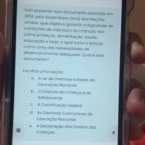 Está presente num documento assinado em
1959
pela Assembleia Geral das Nações
Unidas, que objetiva garantir a dignidade de
condições de vida para as crianças, tais
como proteção , alimentação saúde.
educação e lazer, o qual inclui o brincar
como uma das necessidades de
desenvolvimento adequado. Qual é este
documento?
Escolha uma opção:
a. A Leide Diretrizes e Bases da
Educação Nacional
b. O Estatuto da Criança e do
Adolescente
C. A Constituição Federal
d. As Diretrizes Curriculares da
Educação Nacional
e. A Declaração dos Direitos das
Crianças