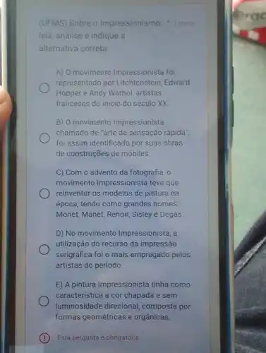 Esta pergunta é obrigatória
leia, analise e indique a
alternativa correta:
A) O movimento Impressionista foi
representado por Litchtenstein, Edward
Hopper e Andy Warhol artistas
franceses do inicio do século XX
B) 0 movimento Impressionista
chamado de "arte de sensação rápida",
foi assim identificado por suas obras
de construções de móbiles.
C) Com o advento da fotografia, o
movimento Impressionista teve que
reinventar os modelos de pintura da
época, tendo como grandes nomes:
Monet, Manet, Renoir,Sisley e Degas
D) No movimento Impressionista, a
utilização do recurso da impressão
serigráfica foi o mais empregado pelos
artistas do período.
E) A pintura Impressionista tinha como
característica a cor chapada e sem
luminosidade direcional composta por
formas geométricas e orgânicas.
(UFMS) Sobre o Impressionism 10.1 ponto