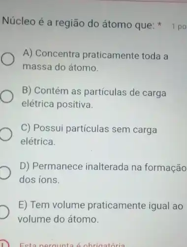 Esta perqunta é obrigatória
A) Concentra praticamente toda a
massa do átomo.
B) Contém as partículas de carga
elétrica positiva.
C) Possui partículas sem carga
elétrica.
D) Permanece inalterada na formação
dos ions.
E) Tem volume praticamente igual ao
volume do átomo.
Núcleo é a região do átomo que 1 po