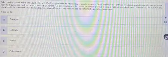 Esta revolta que eclodiu em 1838 e foi até 1840, na província do Maranhão, esteando-se para - Ceará e 0 Piaui, está entre as revoltas do periodo regencial, que estiveram
ligadas a questōes politicas e da época. Foi um movimento de caráter popular, e dada a heterogeneidade de seus componentes, foi marcado pela
pluralidade de caracteristicas contraditórias e diversificadas, cujos matizes são definidores de sua natureza sertaneja.
Trata-se da:
A
Farrapos
B Balaiada
Males
D
Cabanagem