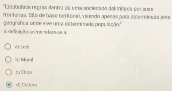 "Estabelece regras dentro de uma sociedade delimitada por suas
fronteiras. São de base territorial , valendo apenas para determinada área
geográfica onde vive uma determinada população."
A definição acima refere -se a:
a) Leis
b) Moral
c) Ética
d) Cultura