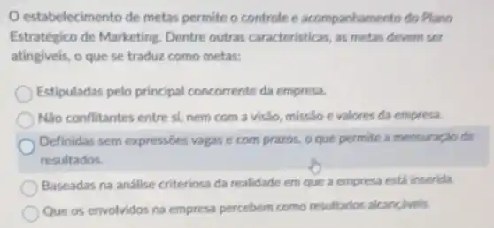 estabelecimento de metas permite o controle e acompanhamento do Plano
Estratégico de Marketing Dentre outras caracteristicas, as metas devem ser
atingiveis, o que se traduz como metas:
Estipuladas pelo principal concorrente da empresa.
Não conflitantes entre si nem com a visão missão e valores da empresa.
Definidas sem expressóes vagas e com prazos.o que permite a mensuração de
resultados.
Baseadas na análise criteriosa da realidade em que a empresa está inserida.
Que os envolvidos na empresa percebem como resultados alcançáveis.