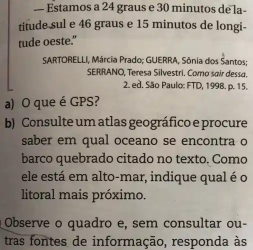 -Estamos a 24 graus e 30 minutos de la-
titude-sule 46 graus e 15 minutos de longi-
tude oeste."
SARTORELLI,Márcia Prado;GUERRA, Sônia dos Santos;
SERRANO, Teresa Silvestri Como'sair dessa.
2. ed. São Paulo:FTD, 1998. p.. 15.
a) 0 qu e é GP S?
b) Cons ulteu matla s geografi coep rocure
saber em qual OC eano se enc ontra -o
barco quebra do citado n o texto. Co mo
ele está em alto-mar, in diqu e quale o
litoral mais prox imo.
Observe o qua dro e , sem c onsu Itar o u-
tras fontes de in formaça o, resp onda às