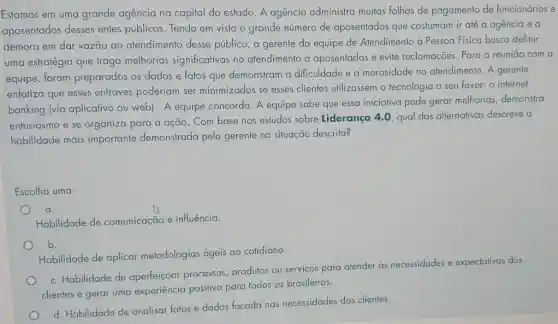 Estamos em uma grande agencia na capital do estado. A agencia administra muitas folhas de pagamento de funcionários e
aposentados desses entes públicos. Tendo em vista o grande número de aposentados que costumam ir até a agencia e a
demora em dar vazão ao atendimento desse público, a gerente da equipe de Atendimento à Pessoa Fisica busca definir
uma estratégia que traga melhorias significativas no atendimento a aposentados e evite reclamações. Para a reuniāo com a
equipe, foram preparados os dados e fatos que demonstram a dificuldade e a morosidade no atendimento. A gerente
enfatiza que esses entraves poderiam ser minimizados se esses clientes utilizassem a tecnologia a seu favor:o internet
banking (via aplicativo ou web). A equipe concorda. A equipe sabe que essa iniciativa pode gerar melhorias, demonstra
entusiasmo e se organiza para a ação Com base nos estudos sobre Liderança 4.0 qual das alternativas descreve a
habilidade mais importante demonstrada pela gerente na situação descrita?
Escolha uma:
Habilidade de comunicação e influência.
b.
Habilidade de aplicar metodologias ágeis ao cotidiano.
c. Habilidade de aperfeiçoar processos produtos ou servicos para atender às necessidades e expectativas dos
clientes e gerar uma experiência positiva para todos os brasileiros.
d. Habilidade de analisar fatos e dados focada nas necessidades dos clientes.