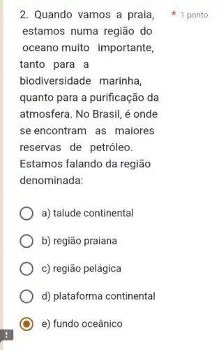 estamos numa região do
oceano muito importante,
tanto para a
biodiversidade marinha,
quanto para a purificação , da
atmosfera. No Brasil, é onde
se encontram as maiores
reservas de petróleo.
Estamos falando da região
denominada:
a) talude continental
b) região praiana
c) região pelágica
d) plataforma continental
e) fundo oceânico
2. Quando vamos a praia, 1 ponto