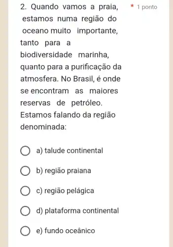 estamos numa região do
oceano muito importante,
tanto para a
biodiversidade marinha.
quanto para a purificação da
atmosfera. No Brasil, é onde
se encontram as maiores
reservas de petróleo.
Estamos falando da região
denominada:
a) talude continental
b) região praiana
c) região pelágica
d) plataforma continental
e) fundo oceânico
2. Quando vamos a praia 1 ponto