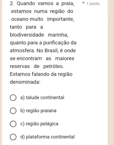 estamos numa região do
oceano muito importante,
tanto para a
biodiversidade marinha,
quanto para a purificação da
atmosfera. No Brasil, é onde
se encontram as maiores
reservas de petróleo.
Estamos falando da região
denominada:
a) talude continental
b) região praiana
c) região pelágica
d) plataforme continental
2. Quando vamos a praia , 1 ponto