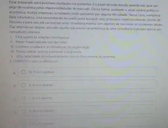 Estar preparado para possiveis oscilações na economia, é o papel de toda direção quando não quer ser
pego de surpresa pelas imprevisibilidades do mercado. Dessa forma , avaliando o atual cenário politico e
econômico, muitas empresas certamente estão passando por alguma dificuldade Nesse caso, a empresa
Beta Informática, está necessitando de auxilio para reavaliar seus processos internos incluindo Gestão de
Pessoas e para isso ela vai realizar uma consultoria interna com objetivo de minimizar os problemas atuais.
Das alternativas abaixo assinale aquela que possui caracteristica de uma consultoria realizada apenas por
consultores internos.
I. Está sujeito às relaçōes hierárquicas.
II. Maior imparcialidade nas decisoes.
III. Conhece a cultura e as estratégias da organização.
IV. Possui menor acesso a pessoas e processos.
V. Alta capacidade de relacionamento com os funcionários da empresa.
E CORRETO o que se afirma em:
III. NeV apenas
II. III e Vapenas
1. III e Vapenas
II III IV apenas
I illelv apenas