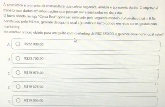 A estatistica é um coleta, organiza, analisa e apresenta dados. O objetivo é
transformar dados em informações que possam ser visualizadas no dia a dia.
Olucro obtido na loja "Coisa Boa" pode ser estimado pelo seguinte modelo matemático L(x)=8,5x
construido pelo Márcio, gerente da loja, na qual L(x) indica o lucro obtido em reais ex os gastos com
marketing.
Ao estimar o lucro obtido para um gasto com marketing de R 2.350,00. o gerente deve obter qual valor?
R 22.000,00
R 23.750,00
R 19.975,00
R 19.525,00
R 10.000,00