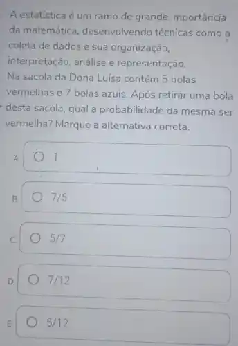 A estatística é um ramo de grande importância
da matemática , desenvolvendo técnicas como a
coleta de dados e sua organização,
interpretação , análise e representação.
Na sacola da Dona Luísa contém 5 bolas
vermelhas e 7 bolas azuis Após retirar uma bola
desta sacola, qual a probabilidade da mesma ser
vermelha?Marque a alternativa correta.
7
7/5
5/7
) 7/12
5/12