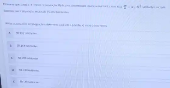 Estima-se que, daqui a"t"meses, a população (P) de uma determinada cidade aumentará a uma taxa (dP)/(dt)=5+5t^(3)/(2) habitantes por mes.
Sabemos que a população atual é de 50.000 habitantes.
Utilize os conceitos de integração e determine qual será a população daqui a oito meses:
A
50.136 habitantes
B
50.154 habitantes.
C 50.128 habitantes.
50.108 habitantes.
E 50.148 habitantes.