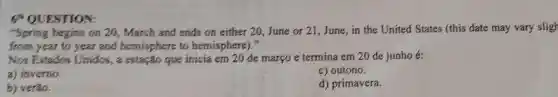 ESTION:
"Spring begins on 20, March and ends on either 20,June or 21,June,in the United States (this date may vary sligh
from year to year and hemisphere to hemisphere)."
Nos Estados Unidos, a estação que inicia em 20 de março e termina em 20 de junho e:
a) inverno.
c) outono.
b) veráo.
d) primavera.