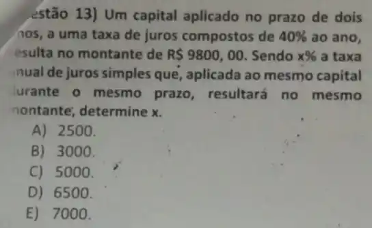 _estão 13) Um capital aplicado no prazo de dois
(10s, a uma taxa de juros compostos de 40%  ao ano,
esulta no montante de R 9800,00 Sendo x%  a taxa
nual de juros simples que, aplicada ao mesmo capital
Jurante o mesmo prazo, resultará no mesmo
nontante; determine x.
A) 2500.
B) 3000.
C) 5000.
D) 6500 .
E) 7000.