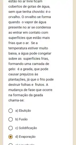 estão no ar livre ficam
cobertos de gotas de água,
sem que tenha chovido: é 0
orvalho. 0 orvalho se forma
quando o vapor de água
presente no ar se condensa
ao entrar em contato com
superficies que estão mais
frias que o ar.. Se a
temperatura estiver muito
baixa, a água pode congelar
sobre as superficies frias.
formando uma camada de
gelo: é a geada , que pode
causar prejuízos às
plantações, já que o frio pode
destruir folhas e frutos. A
mudanca de fase que ocorre
na formação da I geada
chama-se:
a) Ebulição
b) Fusão
c) Solidificação
d) Evaporação